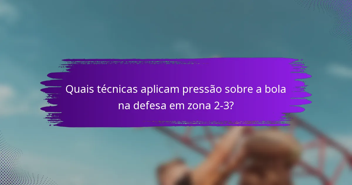 Quais técnicas aplicam pressão sobre a bola na defesa em zona 2-3?